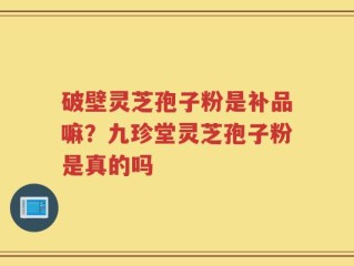 破壁灵芝孢子粉是补品嘛？九珍堂灵芝孢子粉是真的吗
