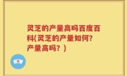 灵芝的产量高吗百度百科(灵芝的产量如何？产量高吗？)