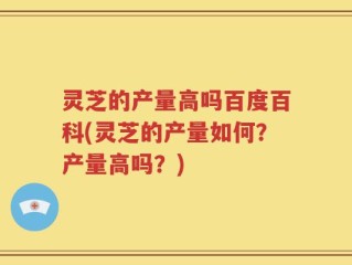 灵芝的产量高吗百度百科(灵芝的产量如何？产量高吗？)