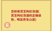 怎样用灵芝枸杞泡酒(灵芝枸杞泡酒的正确姿势，喝出养生口感)