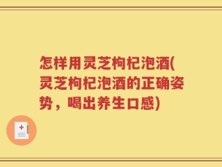 怎样用灵芝枸杞泡酒(灵芝枸杞泡酒的正确姿势，喝出养生口感)