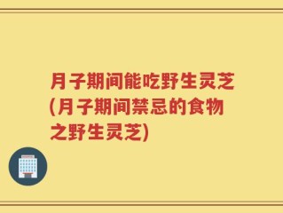 月子期间能吃野生灵芝(月子期间禁忌的食物之野生灵芝)