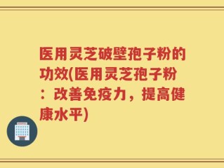 医用灵芝破壁孢子粉的功效(医用灵芝孢子粉：改善免疫力，提高健康水平)