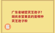 广东省破壁灵芝孢子？胡庆余堂里卖的是哪种灵芝孢子粉