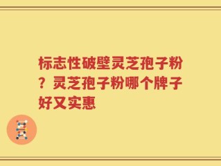 标志性破壁灵芝孢子粉？灵芝孢子粉哪个牌子好又实惠