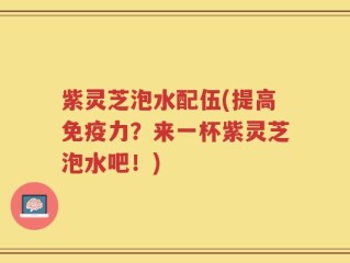 紫灵芝泡水配伍(提高免疫力？来一杯紫灵芝泡水吧！)