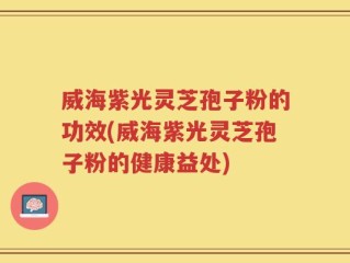 威海紫光灵芝孢子粉的功效(威海紫光灵芝孢子粉的健康益处)