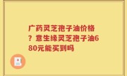 广药灵芝孢子油价格 ？意生缘灵芝孢子油680元能买到吗