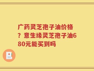 广药灵芝孢子油价格 ？意生缘灵芝孢子油680元能买到吗