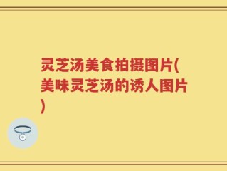 灵芝汤美食拍摄图片(美味灵芝汤的诱人图片)