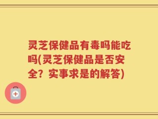 灵芝保健品有毒吗能吃吗(灵芝保健品是否安全？实事求是的解答)