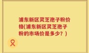 浦东新区灵芝孢子粉价格(浦东新区灵芝孢子粉的市场价是多少？)