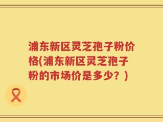 浦东新区灵芝孢子粉价格(浦东新区灵芝孢子粉的市场价是多少？)