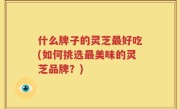什么牌子的灵芝最好吃(如何挑选最美味的灵芝品牌？)