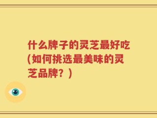 什么牌子的灵芝最好吃(如何挑选最美味的灵芝品牌？)