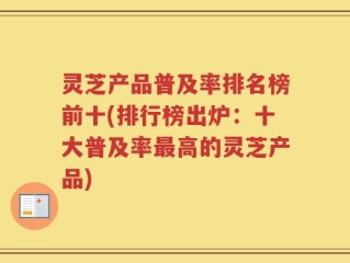 灵芝产品普及率排名榜前十(排行榜出炉：十大普及率最高的灵芝产品)