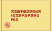 灵芝是不是芝草类的药材(灵芝不属于芝草类药材)