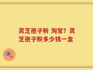 灵芝孢子粉 淘宝？灵芝孢子粉多少钱一盒