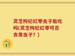 灵芝枸杞红枣虫子能吃吗(灵芝枸杞红枣可否食用虫子？)