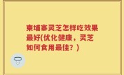 柬埔寨灵芝怎样吃效果最好(优化健康，灵芝如何食用最佳？)