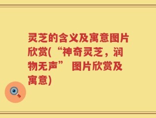 灵芝的含义及寓意图片欣赏(“神奇灵芝，润物无声” 图片欣赏及寓意)