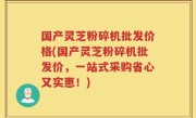 国产灵芝粉碎机批发价格(国产灵芝粉碎机批发价，一站式采购省心又实惠！)