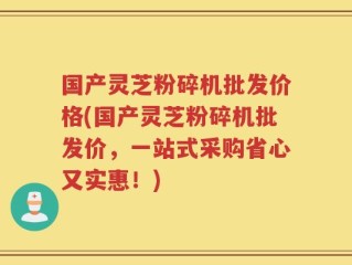 国产灵芝粉碎机批发价格(国产灵芝粉碎机批发价，一站式采购省心又实惠！)