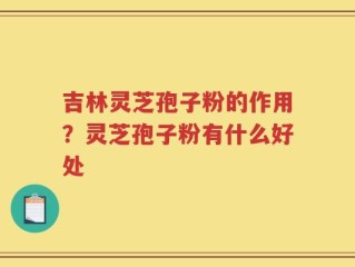 吉林灵芝孢子粉的作用？灵芝孢子粉有什么好处