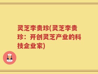 灵芝李贵珍(灵芝李贵珍：开创灵芝产业的科技企业家)