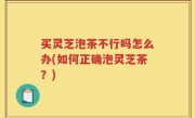 买灵芝泡茶不行吗怎么办(如何正确泡灵芝茶？)