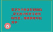 灵芝孢子粉煲仔饭团购_灵芝孢子粉煲仔饭团购优惠，健康美味尽在其中！