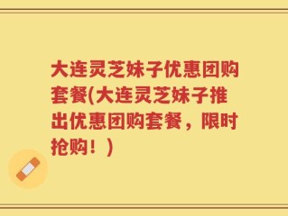 大连灵芝妹子优惠团购套餐(大连灵芝妹子推出优惠团购套餐，限时抢购！)