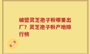 破壁灵芝孢子粉哪里出厂？灵芝孢子粉产地排行榜