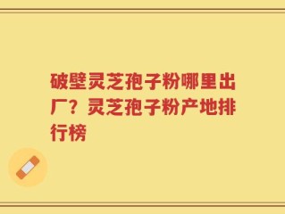 破壁灵芝孢子粉哪里出厂？灵芝孢子粉产地排行榜