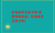 巨保康灵芝孢子粉(重要保健食品！巨保康灵芝孢子粉)