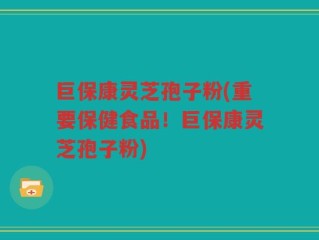 巨保康灵芝孢子粉(重要保健食品！巨保康灵芝孢子粉)