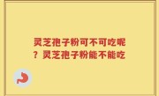 灵芝孢子粉可不可吃呢？灵芝孢子粉能不能吃