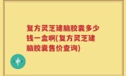 复方灵芝建脑胶囊多少钱一盒啊(复方灵芝建脑胶囊售价查询)