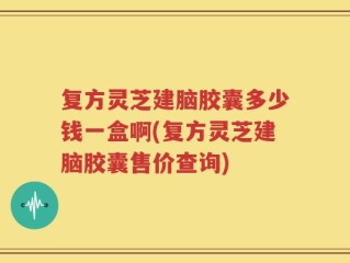 复方灵芝建脑胶囊多少钱一盒啊(复方灵芝建脑胶囊售价查询)