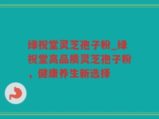 绿祝堂灵芝孢子粉_绿祝堂高品质灵芝孢子粉，健康养生新选择