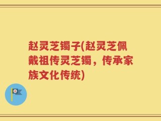 赵灵芝镯子(赵灵芝佩戴祖传灵芝镯，传承家族文化传统)