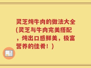 灵芝炖牛肉的做法大全(灵芝与牛肉完美搭配，炖出口感鲜美，极富营养的佳肴！)