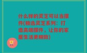 什么样的灵芝可以当摆件(精选灵芝系列：打造高端摆件，让你的家居生活更精致)