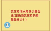 灵芝片泡水用多少量合适(正确泡灵芝片的用量是多少？)