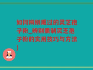 如何辨别熏过的灵芝孢子粉_辨别熏制灵芝孢子粉的实用技巧与方法)