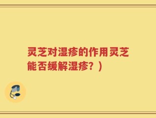 灵芝对湿疹的作用灵芝能否缓解湿疹？)