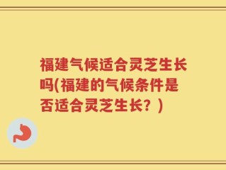 福建气候适合灵芝生长吗(福建的气候条件是否适合灵芝生长？)