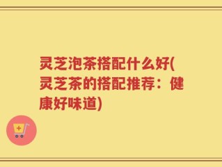 灵芝泡茶搭配什么好(灵芝茶的搭配推荐：健康好味道)