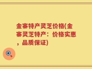 金寨特产灵芝价格(金寨灵芝特产：价格实惠，品质保证)