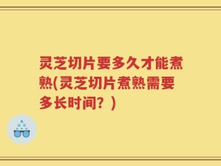 灵芝切片要多久才能煮熟(灵芝切片煮熟需要多长时间？)